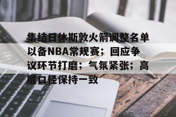 九游体育入口-集结日休斯敦火箭调整名单以备NBA常规赛；回应争议环节打磨；气氛紧张；高层口径保持一致的简单介绍